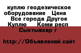 куплю геодезическое оборудование › Цена ­ - - Все города Другое » Куплю   . Коми респ.,Сыктывкар г.